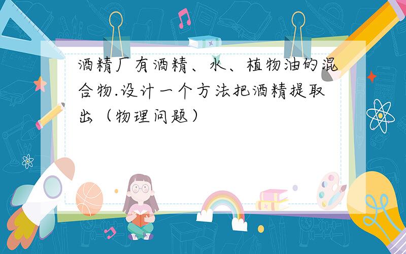 酒精厂有酒精、水、植物油的混合物.设计一个方法把酒精提取出（物理问题）