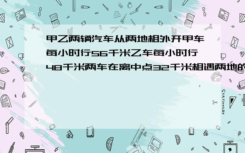 甲乙两辆汽车从两地相外开甲车每小时行56千米乙车每小时行48千米两车在离中点32千米相遇两地的距离是多少