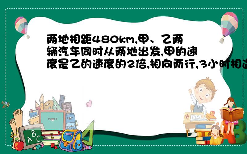 两地相距480km,甲、乙两辆汽车同时从两地出发,甲的速度是乙的速度的2倍,相向而行,3小时相遇,问甲、乙各自的速度是多少?