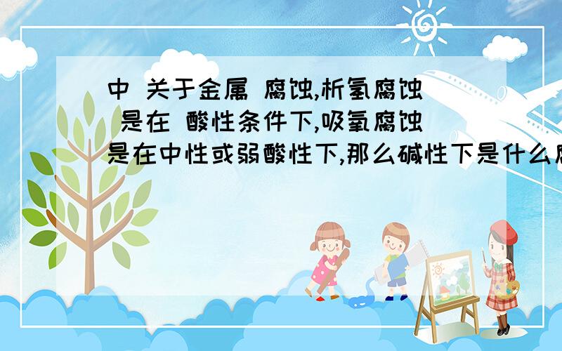 中 关于金属 腐蚀,析氢腐蚀 是在 酸性条件下,吸氧腐蚀是在中性或弱酸性下,那么碱性下是什么腐蚀