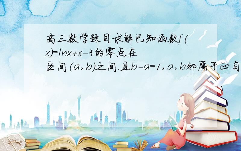 高三数学题目求解已知函数f(x)=lnx+x-3的零点在区间（a,b）之间.且b-a=1,a,b都属于正自然数,求a+b的值