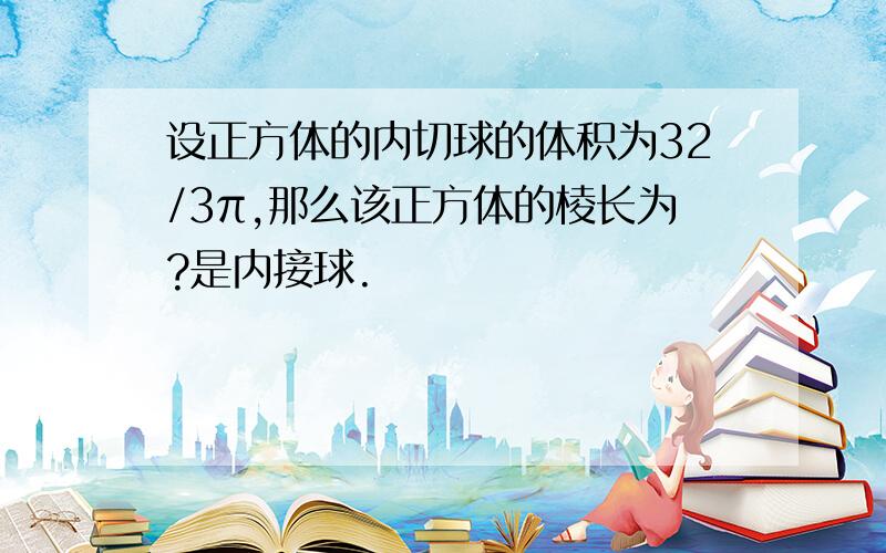 设正方体的内切球的体积为32/3π,那么该正方体的棱长为?是内接球.