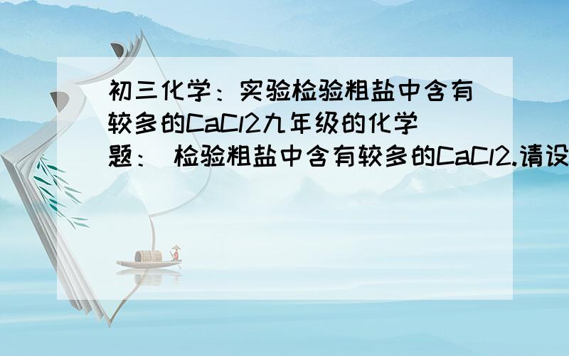 初三化学：实验检验粗盐中含有较多的CaCl2九年级的化学题： 检验粗盐中含有较多的CaCl2.请设计实验验证是否含有该杂质.1.操作步骤：2.实验现象：3.实验结论： 怎么做?老师们快帮帮忙啊