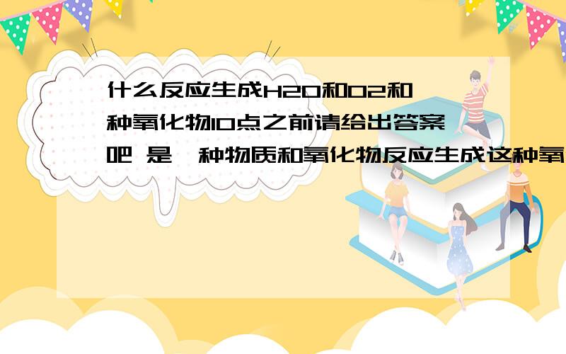 什么反应生成H2O和O2和一种氧化物10点之前请给出答案吧 是一种物质和氧化物反应生成这种氧化物和水和氧气 我也不知道这种物质是不是催化剂 这是一道推理题 ..