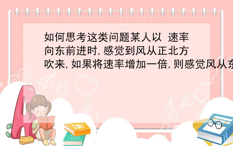 如何思考这类问题某人以 速率向东前进时,感觉到风从正北方吹来,如果将速率增加一倍,则感觉风从东北吹来,实际风速和风向为（ ）（A） 从西北方向吹来 （B） 从西北方吹来（C） 从正北方