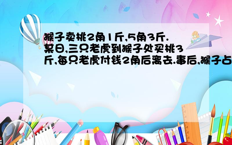 猴子卖桃2角1斤,5角3斤.某日,三只老虎到猴子处买桃3斤,每只老虎付钱2角后离去.事后,猴子占了便宜,便让小兔携1角钱去追还老虎.兔子在途中丢了4分钱,追上老虎后将剩下的6分钱还给每只老虎2