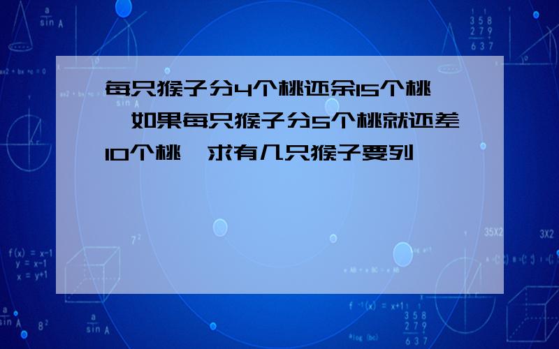 每只猴子分4个桃还余15个桃,如果每只猴子分5个桃就还差10个桃,求有几只猴子要列