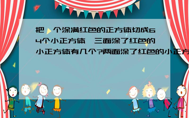 把一个涂满红色的正方体切成64个小正方体,三面涂了红色的小正方体有几个?两面涂了红色的小正方体有几个一面涂了红色的小正方体有几个?全没涂上红色的小正方体有几个?