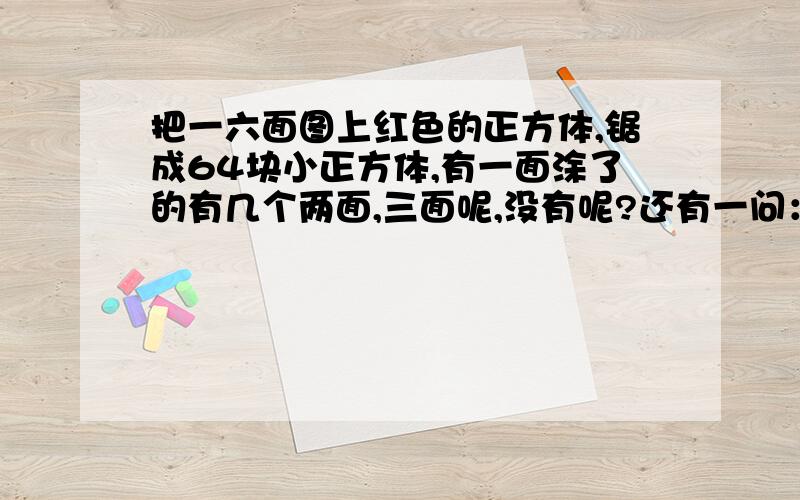 把一六面图上红色的正方体,锯成64块小正方体,有一面涂了的有几个两面,三面呢,没有呢?还有一问：当把这个大正方体锯成几块时,涂一面的有96块.（用算式解）