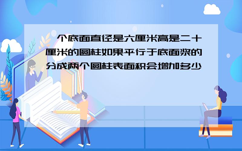 一个底面直径是六厘米高是二十厘米的圆柱如果平行于底面浆的分成两个圆柱表面积会增加多少