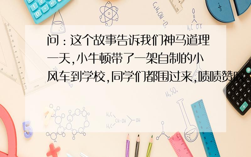 问：这个故事告诉我们神马道理一天,小牛顿带了一架自制的小风车到学校,同学们都围过来,啧啧赞叹“风车好漂亮”,小牛顿感到心里美滋滋的.“你懂得制作的原理吗?”一位同学问小牛顿,几