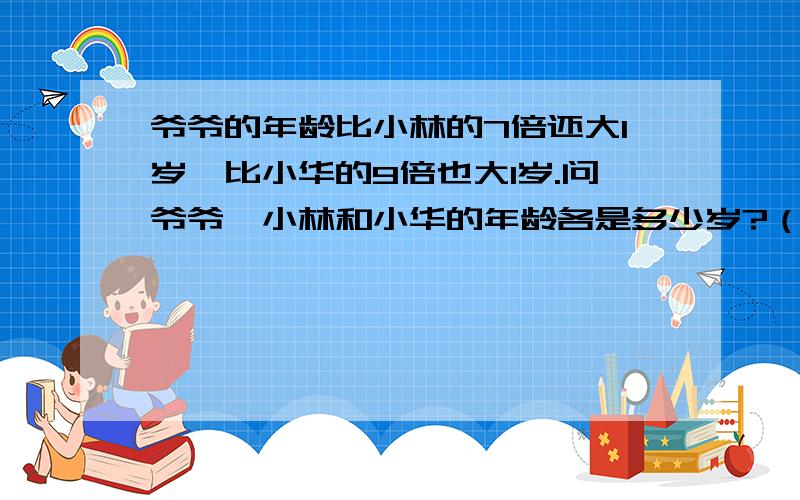 爷爷的年龄比小林的7倍还大1岁,比小华的9倍也大1岁.问爷爷、小林和小华的年龄各是多少岁?（帮忙列出算式~）