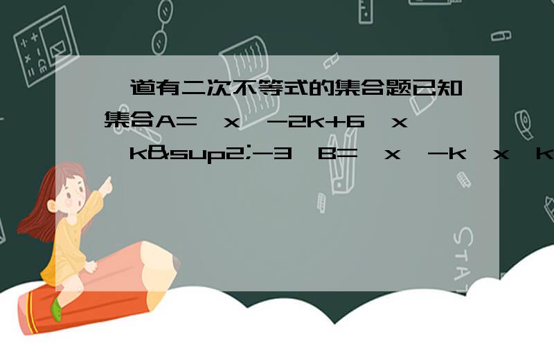 一道有二次不等式的集合题已知集合A=｛x│-2k+6＜x＜k²-3｝B=｛x│-k＜x＜k｝,若A真包含于B,求实数k的取值范围