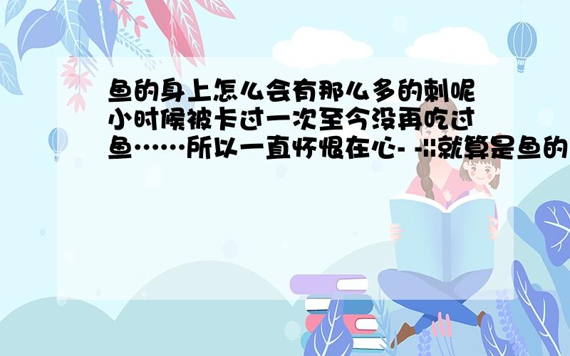 鱼的身上怎么会有那么多的刺呢小时候被卡过一次至今没再吃过鱼……所以一直怀恨在心- -||就算是鱼的骨头``那也应该连着的吧``可是吃鱼的时候``为什么还有那么多小小的刺在肉里``一个一