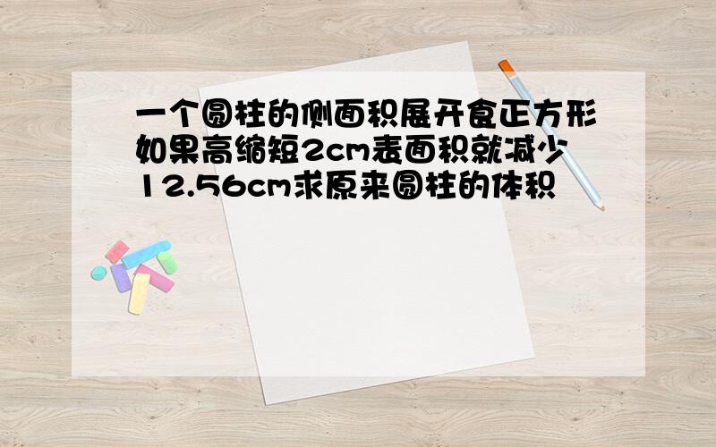 一个圆柱的侧面积展开食正方形如果高缩短2cm表面积就减少12.56cm求原来圆柱的体积