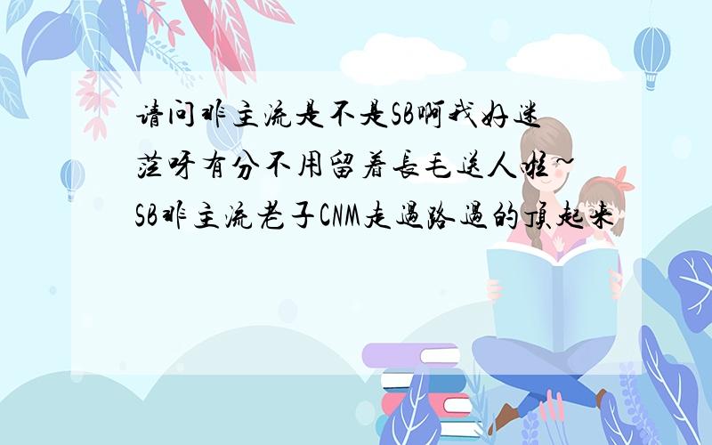 请问非主流是不是SB啊我好迷茫呀有分不用留着长毛送人啦~SB非主流老子CNM走过路过的顶起来