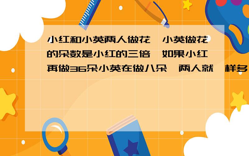 小红和小英两人做花,小英做花的朵数是小红的三倍,如果小红再做36朵小英在做八朵,两人就一样多,小红和小英各做了多少朵花?