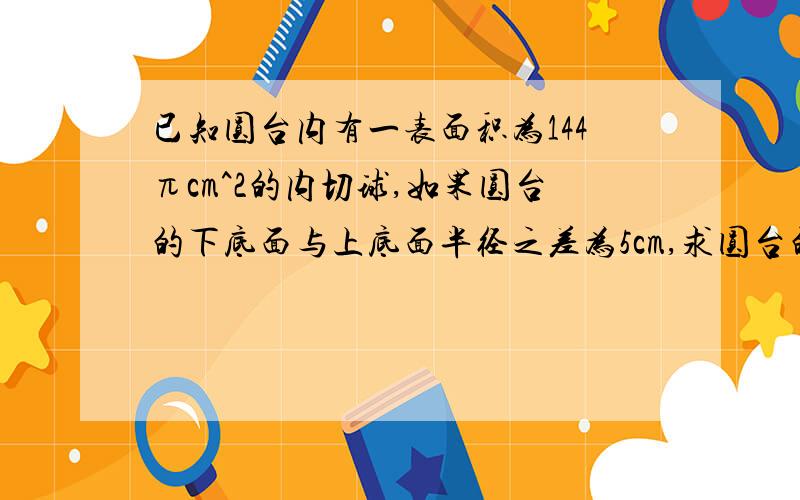 已知圆台内有一表面积为144πcm^2的内切球,如果圆台的下底面与上底面半径之差为5cm,求圆台的表面积.已知圆台内有一表面积为144πcm^2的内切球,如果圆台的下底面与上底面半径之差为5cm,求圆