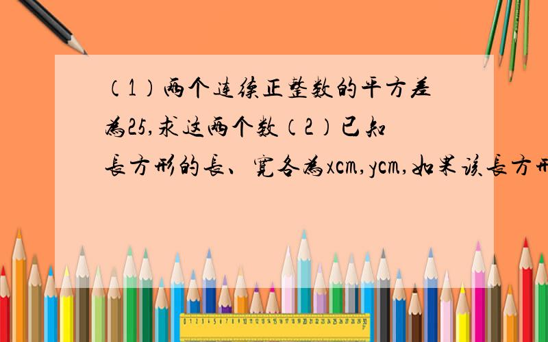 （1）两个连续正整数的平方差为25,求这两个数（2）已知长方形的长、宽各为xcm,ycm,如果该长方形的长和宽各增加3cm,如果新长方形的面积恰好是原长方形面积的2倍,求（x-3)(y-3).