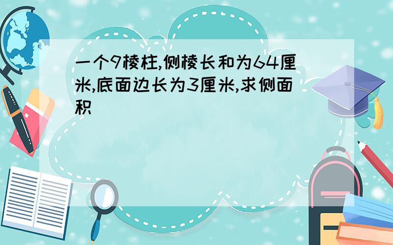 一个9棱柱,侧棱长和为64厘米,底面边长为3厘米,求侧面积