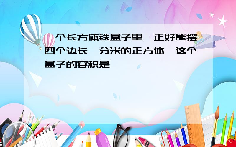 一个长方体铁盒子里,正好能摆四个边长一分米的正方体,这个盒子的容积是