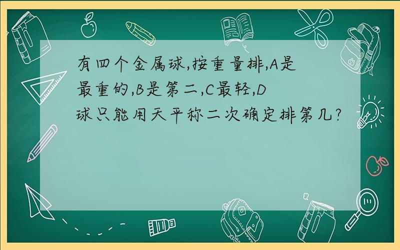 有四个金属球,按重量排,A是最重的,B是第二,C最轻,D球只能用天平称二次确定排第几?