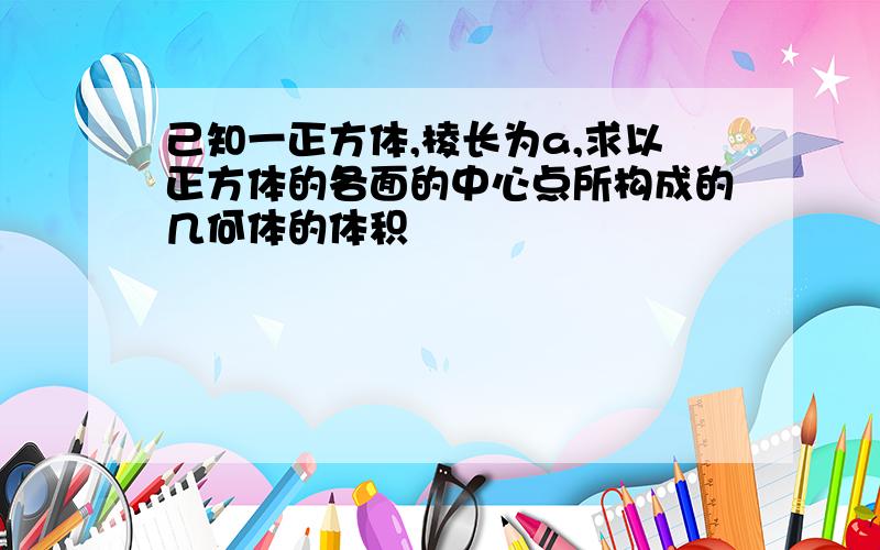 己知一正方体,棱长为a,求以正方体的各面的中心点所构成的几何体的体积