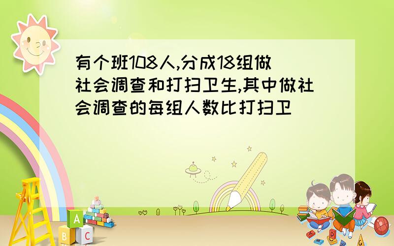 有个班108人,分成18组做社会调查和打扫卫生,其中做社会调查的每组人数比打扫卫