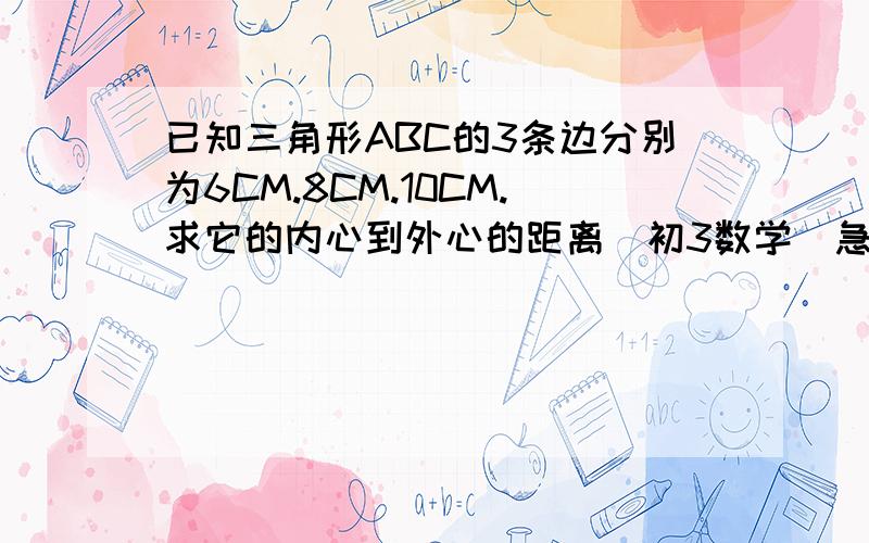 已知三角形ABC的3条边分别为6CM.8CM.10CM.求它的内心到外心的距离（初3数学）急挖!已知三角形ABC的3条边分别为6CM.8CM.10CM.求它的内心到外心的距离（没有图,勒是个直角三角形））