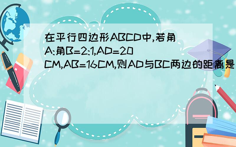 在平行四边形ABCD中,若角A:角B=2:1,AD=20CM,AB=16CM,则AD与BC两边的距离是____,平行四边行的面积是____还有别的一些简单点的方法吗？