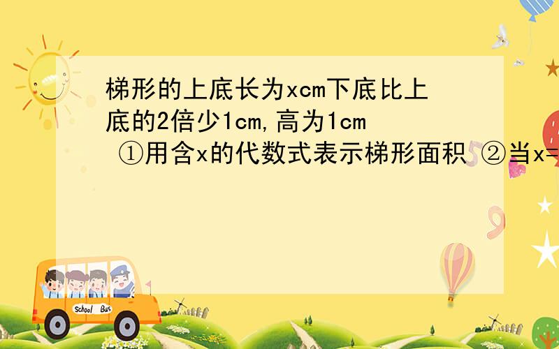 梯形的上底长为xcm下底比上底的2倍少1cm,高为1cm ①用含x的代数式表示梯形面积 ②当x=3,求这个梯形的面积