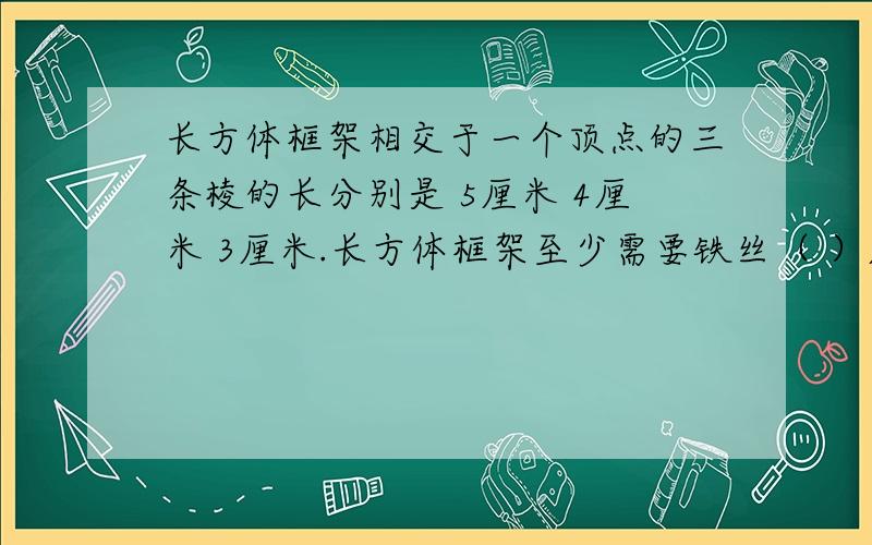 长方体框架相交于一个顶点的三条棱的长分别是 5厘米 4厘米 3厘米.长方体框架至少需要铁丝（ ）厘米,他的外面贴上一层白铁皮包起来需要铁皮（ ）平方厘米,放在桌上最少占（ ）平方厘米