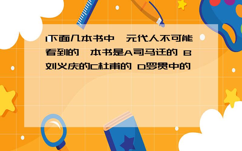 1下面几本书中,元代人不可能看到的一本书是A司马迁的 B刘义庆的C杜甫的 D罗贯中的