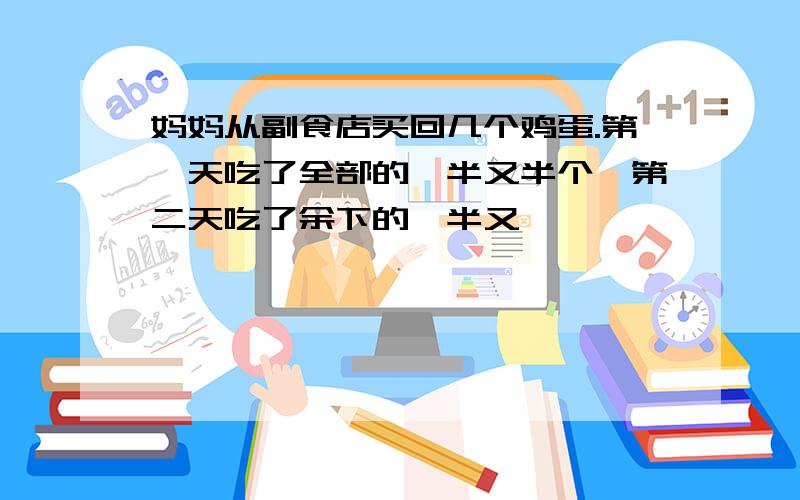 妈妈从副食店买回几个鸡蛋.第一天吃了全部的一半又半个,第二天吃了余下的一半又