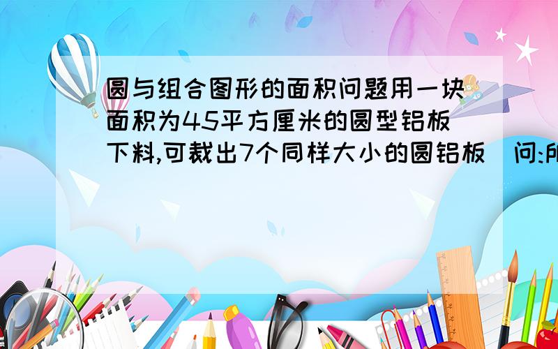 圆与组合图形的面积问题用一块面积为45平方厘米的圆型铝板下料,可裁出7个同样大小的圆铝板｡问:所余下的边角料的总面积是多少?