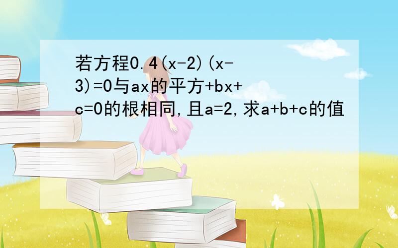 若方程0.4(x-2)(x-3)=0与ax的平方+bx+c=0的根相同,且a=2,求a+b+c的值