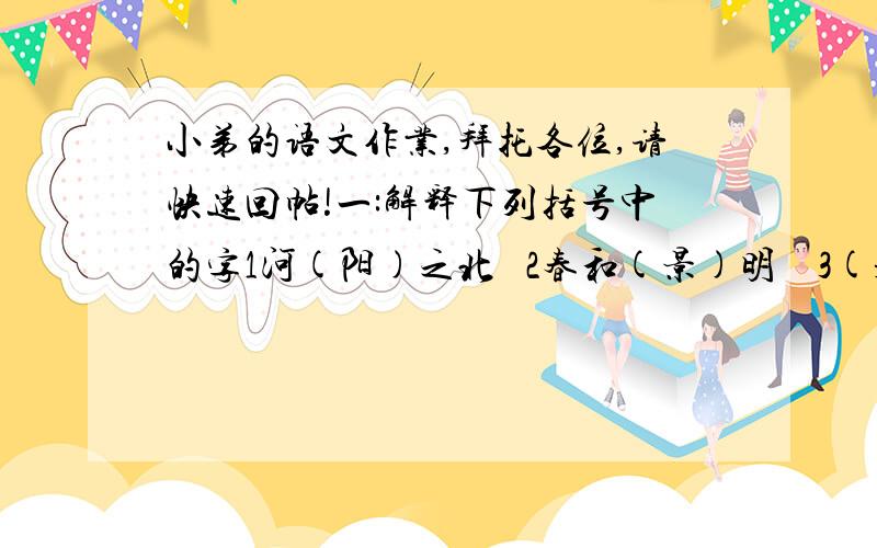 小弟的语文作业,拜托各位,请快速回帖!一:解释下列括号中的字1河(阳)之北   2春和(景)明    3(是)日更定.二：写出下列括号中字的古义和今义 1肉食者（鄙）.三：写出下面括号中字的含义,注意