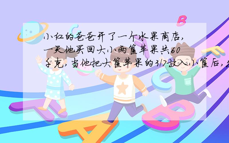 小红的爸爸开了一个水果商店,一天他买回大小两筐苹果共60千克,当他把大筐苹果的3/7放入小筐后,发现大,小两筐苹果重量的比是2:3.求大,小两筐原来各装多少千克要算式