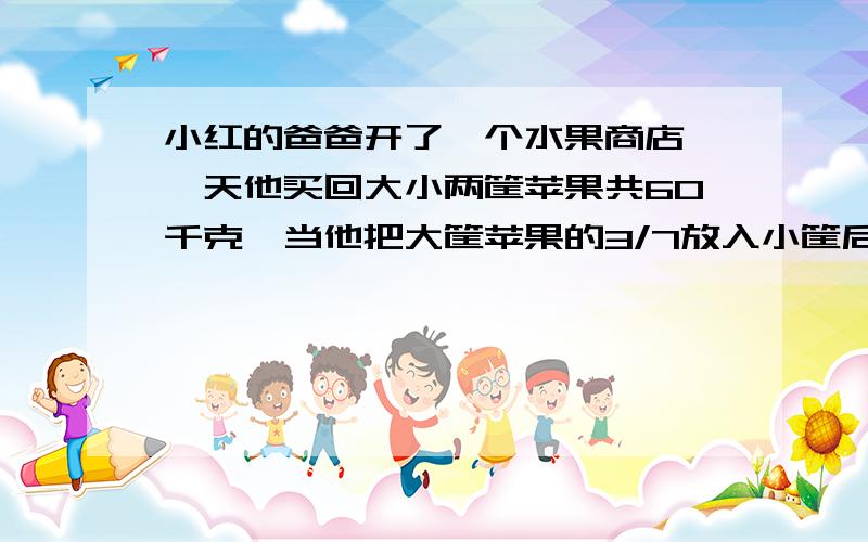 小红的爸爸开了一个水果商店,一天他买回大小两筐苹果共60千克,当他把大筐苹果的3/7放入小筐后,发现大,小两筐苹果重量的比是2:3.求大,小两筐原来各装多少千克?要一元一次方程