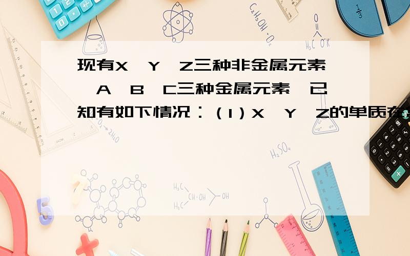 现有X、Y、Z三种非金属元素,A、B、C三种金属元素,已知有如下情况：（1）X、Y、Z的单质在常温下均为气体.（2）X的单质在Z的单质中燃烧,生成XZ,燃烧时火焰呈苍白色.（3）XZ易溶于水,XZ的水溶