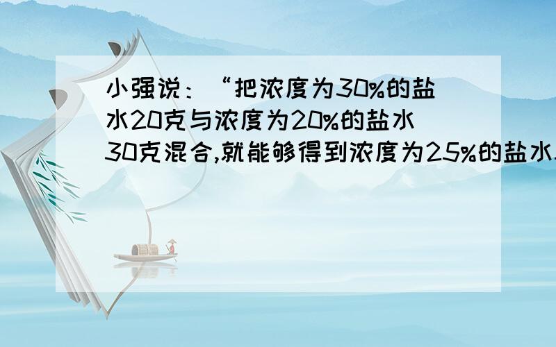 小强说：“把浓度为30%的盐水20克与浓度为20%的盐水30克混合,就能够得到浓度为25%的盐水50克.”他说的对不对?请你计算说明.