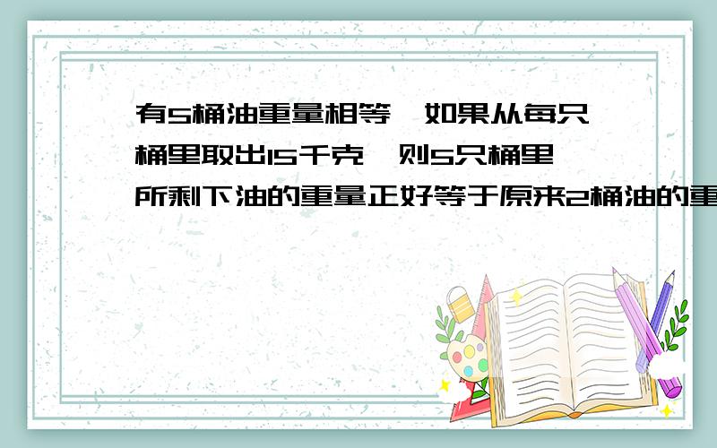 有5桶油重量相等,如果从每只桶里取出15千克,则5只桶里所剩下油的重量正好等于原来2桶油的重量.原来每桶油重多少千克?（不要列方程）