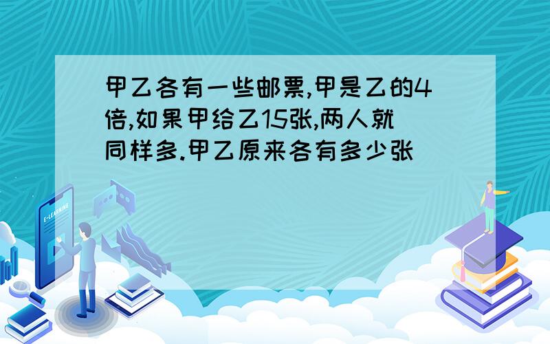 甲乙各有一些邮票,甲是乙的4倍,如果甲给乙15张,两人就同样多.甲乙原来各有多少张