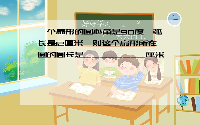 一个扇形的圆心角是90度,弧长是12厘米,则这个扇形所在圆的周长是________厘米