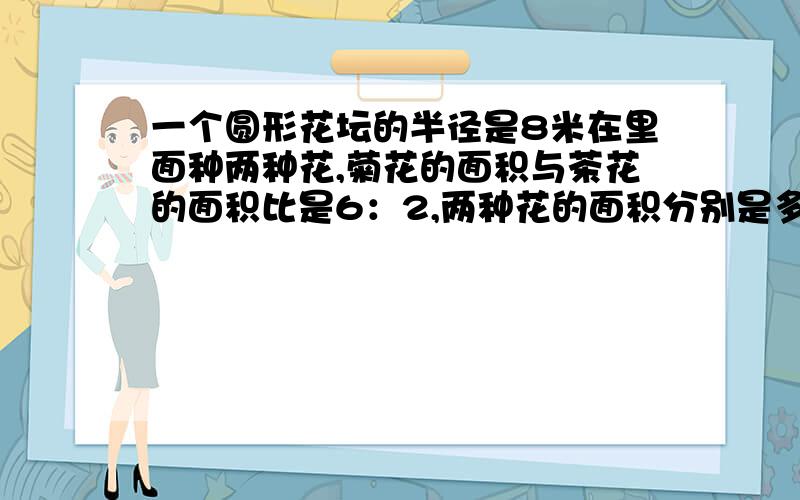 一个圆形花坛的半径是8米在里面种两种花,菊花的面积与茶花的面积比是6：2,两种花的面积分别是多少平方米