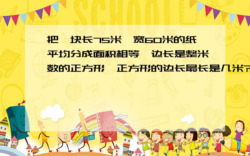 把一块长75米,宽60米的纸平均分成面积相等,边长是整米数的正方形,正方形的边长最长是几米?分成几快?列式答案