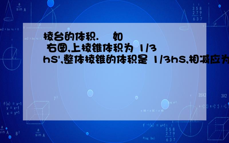 棱台的体积.    如    右图,上棱锥体积为 1/3hS',整体棱锥的体积是 1/3hS,相减应为 1/3h(S-S'),请问书上的公式怎么来的?