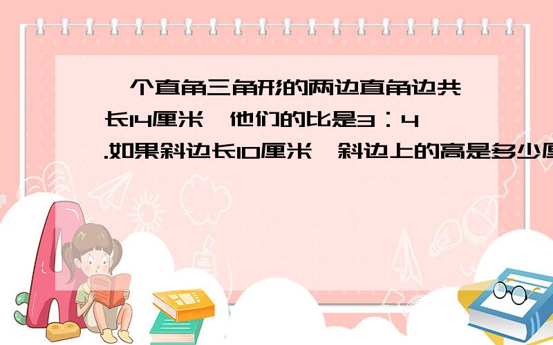 一个直角三角形的两边直角边共长14厘米,他们的比是3：4.如果斜边长10厘米,斜边上的高是多少厘米?