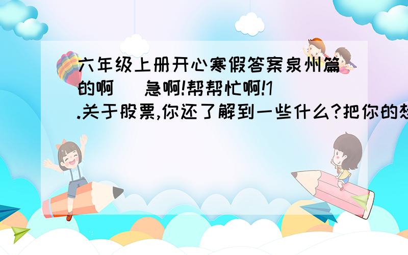 六年级上册开心寒假答案泉州篇的啊   急啊!帮帮忙啊!1.关于股票,你还了解到一些什么?把你的想法与爸爸妈妈说说.如果你的爸爸妈妈也买股票,你将怎样用你学过的知识帮助他们理财呢?  2.看