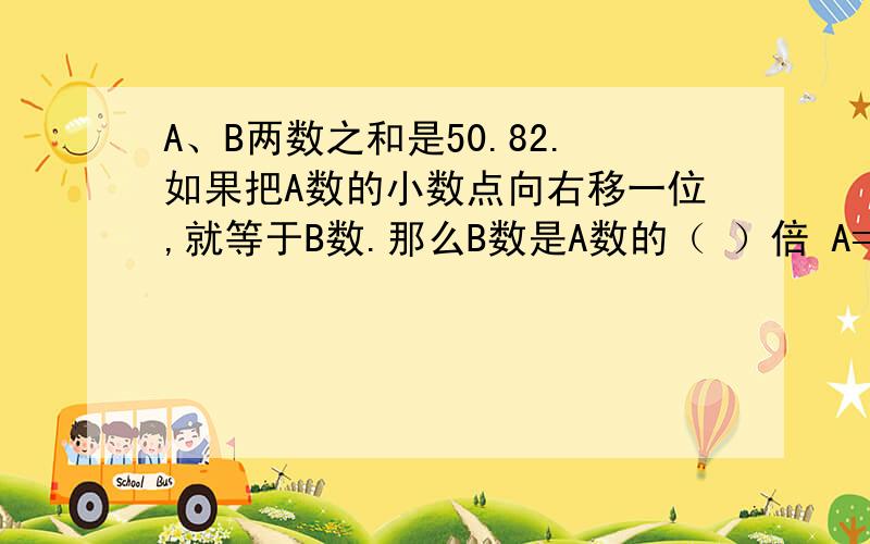 A、B两数之和是50.82.如果把A数的小数点向右移一位,就等于B数.那么B数是A数的（ ）倍 A=( ) B=（ 只用把空格里的东西填起来,这是数学的聪明题,我要上交的.